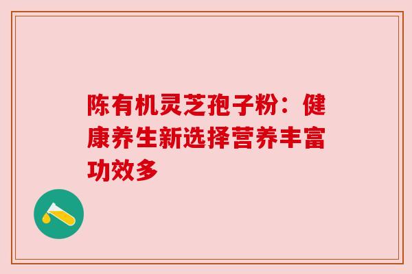 陈有机灵芝孢子粉:健康养生新选择营养丰富功效多 陈有机灵芝孢子粉:健康养生新选择营养丰富功效多