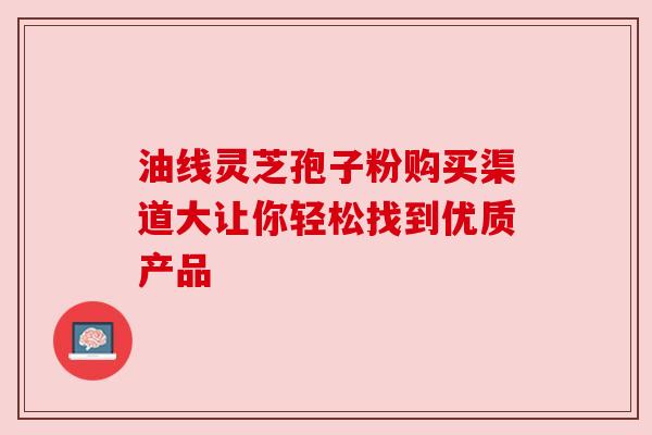 油线灵芝孢子粉购买渠道大让你轻松找到优质产品