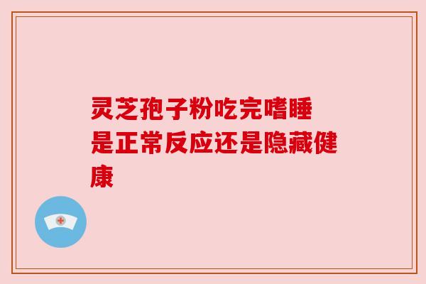 灵芝孢子粉吃完嗜睡 是正常反应还是隐藏健康 灵芝孢子粉吃完嗜睡 是正常反应还是隐藏健康