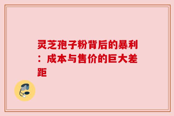 灵芝孢子粉背后的暴利：成本与售价的巨大差距