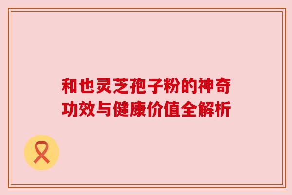 和也灵芝孢子粉的神奇功效与健康价值全解析 和也灵芝孢子粉的神奇功效与健康价值全解析
