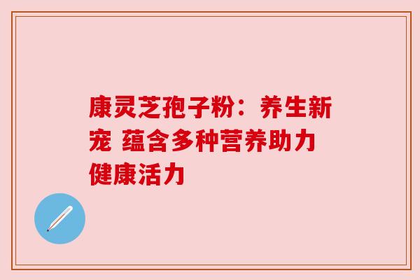 康灵芝孢子粉:养生新宠 蕴含多种营养助力健康活力 康灵芝孢子粉:养生新宠 蕴含多种营养助力健康活力