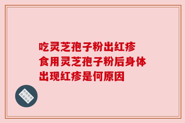 吃灵芝孢子粉出红疹 食用灵芝孢子粉后身体出现红疹是何原因 吃灵芝孢子粉出红疹 食用灵芝孢子粉后身体出现红疹是何原因