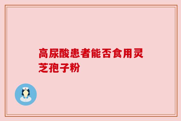 高尿酸患者能否食用灵芝孢子粉 高尿酸患者能否食用灵芝孢子粉