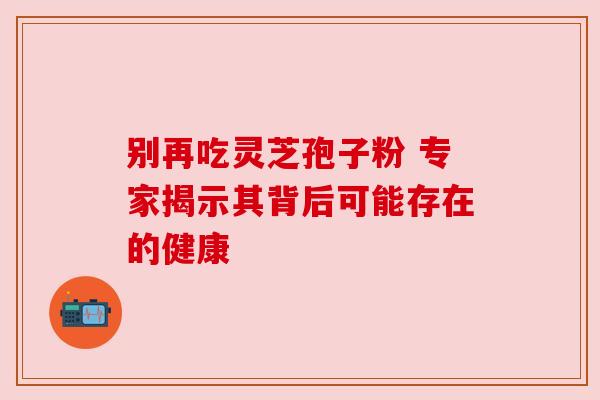 别再吃灵芝孢子粉 专家揭示其背后可能存在的健康