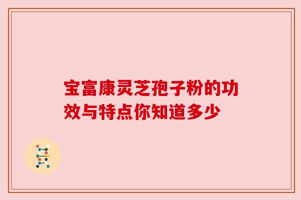 宝富康灵芝孢子粉的功效与特点你知道多少 宝富康灵芝孢子粉的功效与特点你知道多少