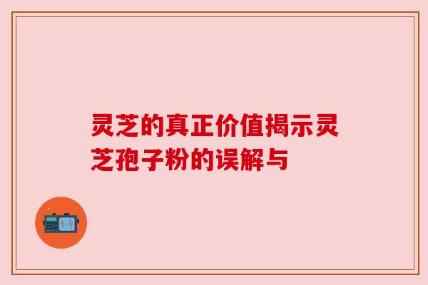 灵芝的真正价值揭示灵芝孢子粉的误解与 灵芝的真正价值揭示灵芝孢子粉的误解与