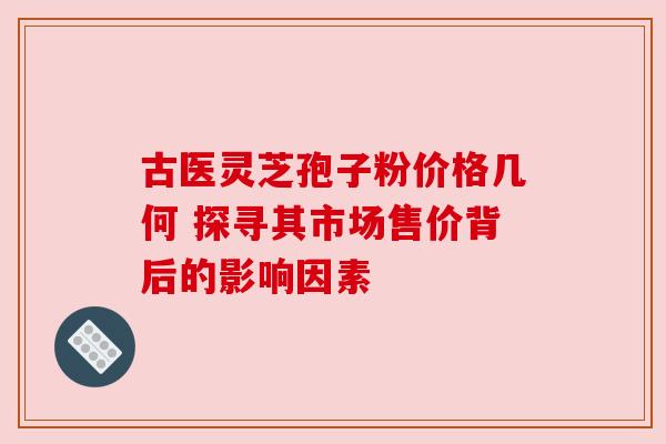 古医灵芝孢子粉价格几何 探寻其市场售价背后的影响因素