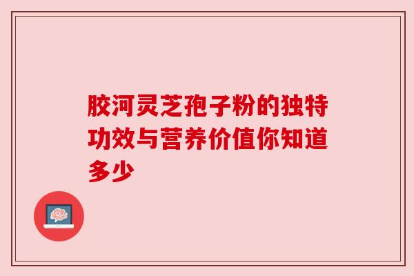 胶河灵芝孢子粉的独特功效与营养价值你知道多少 胶河灵芝孢子粉的独特功效与营养价值你知道多少