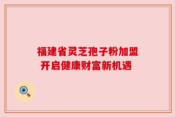 福建省灵芝孢子粉加盟 开启健康财富新机遇 福建省灵芝孢子粉加盟 开启健康财富新机遇