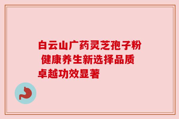 白云山广药灵芝孢子粉 健康养生新选择品质卓越功效显著 白云山广药灵芝孢子粉 健康养生新选择品质卓越功效显著