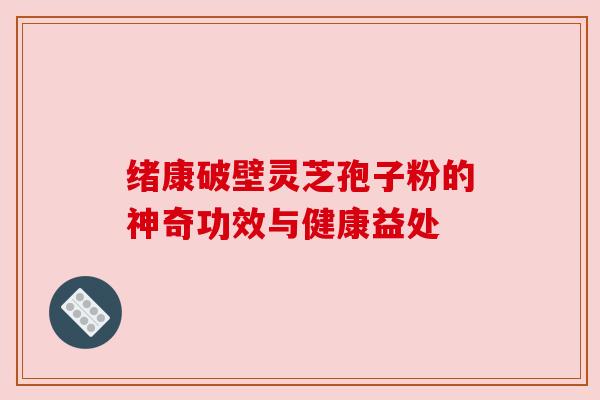 绪康破壁灵芝孢子粉的神奇功效与健康益处 绪康破壁灵芝孢子粉的神奇功效与健康益处