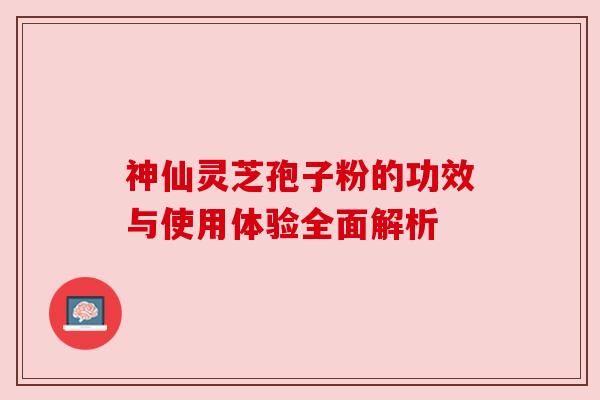 神仙灵芝孢子粉的功效与使用体验全面解析 神仙灵芝孢子粉的功效与使用体验全面解析