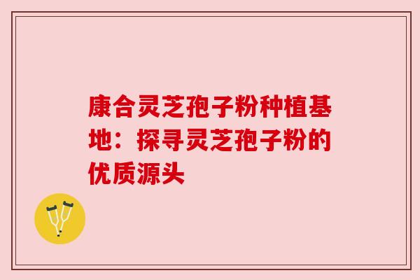 康合灵芝孢子粉种植基地:探寻灵芝孢子粉的优质源头 康合灵芝孢子粉种植基地:探寻灵芝孢子粉的优质源头