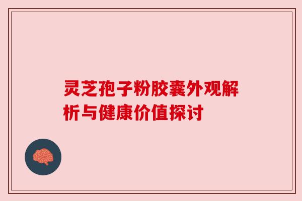 灵芝孢子粉胶囊外观解析与健康价值探讨