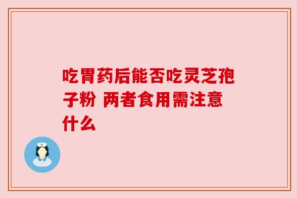 吃胃药后能否吃灵芝孢子粉 两者食用需注意什么 吃胃药后能否吃灵芝孢子粉 两者食用需注意什么