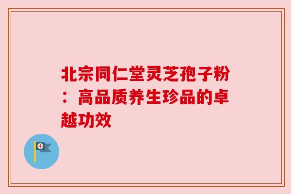北宗同仁堂灵芝孢子粉:高品质养生珍品的卓越功效 北宗同仁堂灵芝孢子粉:高品质养生珍品的卓越功效