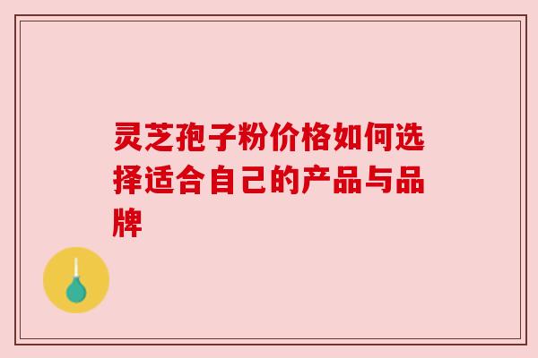 灵芝孢子粉价格如何选择适合自己的产品与品牌 灵芝孢子粉价格如何选择适合自己的产品与品牌