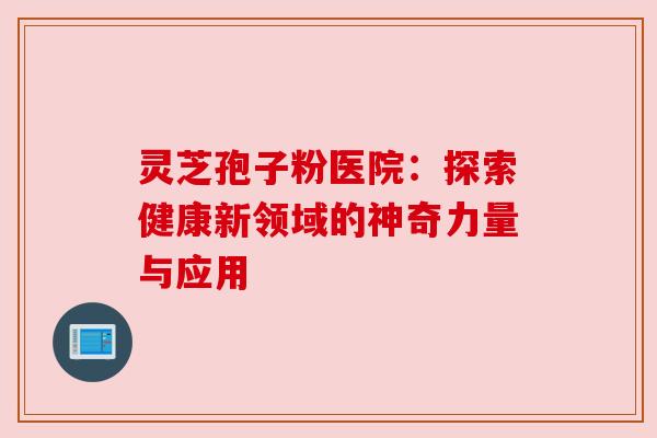 灵芝孢子粉医院:探索健康新领域的神奇力量与应用 灵芝孢子粉医院:探索健康新领域的神奇力量与应用