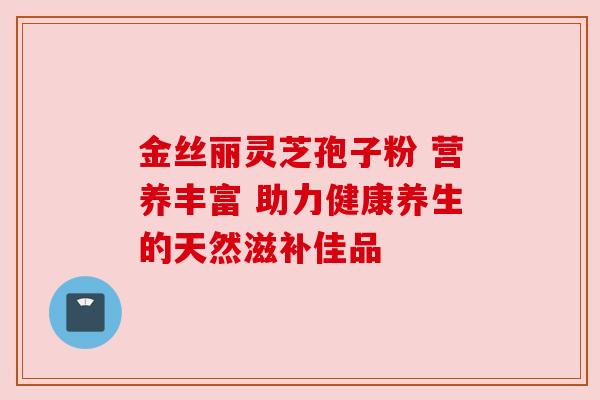 金丝丽灵芝孢子粉 营养丰富 助力健康养生的天然滋补佳品 金丝丽灵芝孢子粉 营养丰富 助力健康养生的天然滋补佳品
