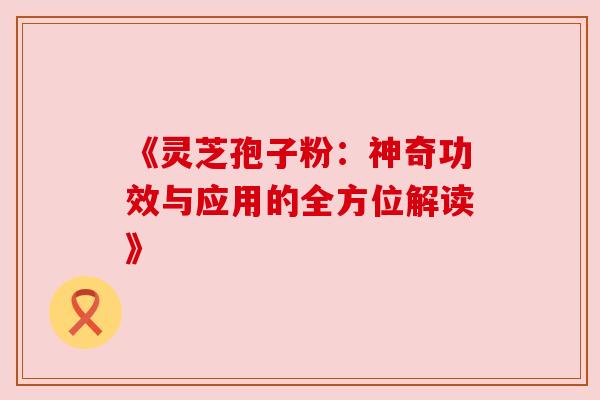 《灵芝孢子粉:神奇功效与应用的全方位解读》 《灵芝孢子粉:神奇功效与应用的全方位解读》