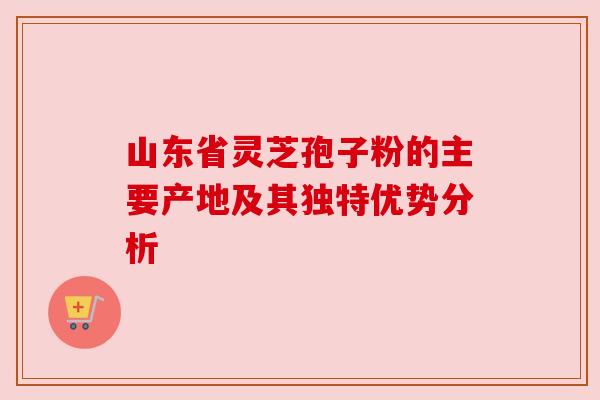山东省灵芝孢子粉的主要产地及其独特优势分析 山东省灵芝孢子粉的主要产地及其独特优势分析