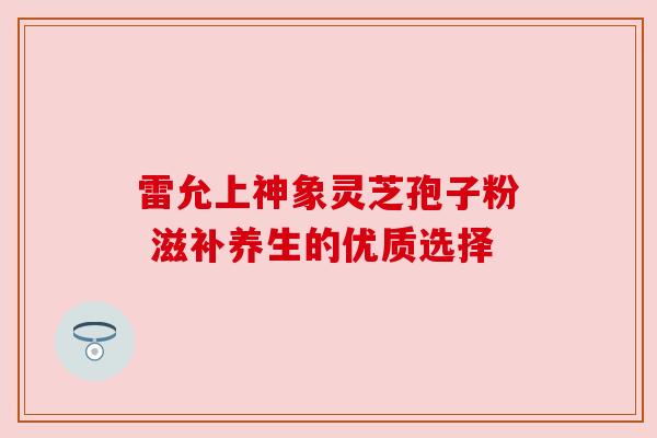 雷允上神象灵芝孢子粉 滋补养生的优质选择 雷允上神象灵芝孢子粉 滋补养生的优质选择