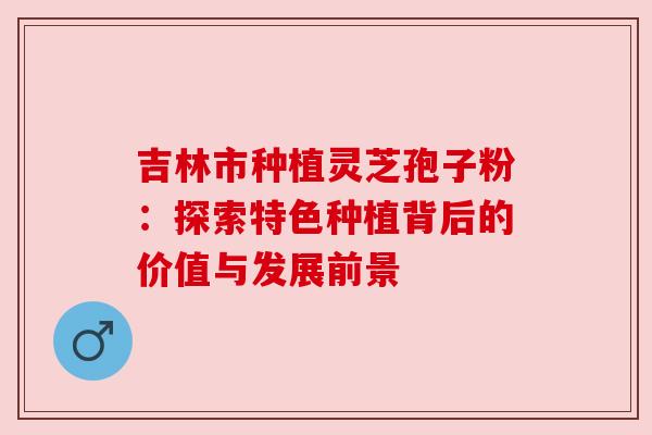 吉林市种植灵芝孢子粉：探索特色种植背后的价值与发展前景