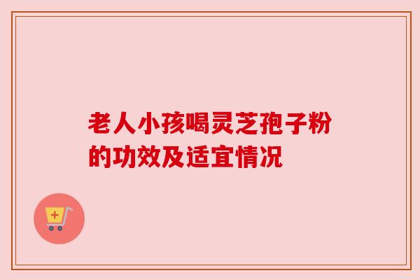 老人小孩喝灵芝孢子粉的功效及适宜情况 老人小孩喝灵芝孢子粉的功效及适宜情况