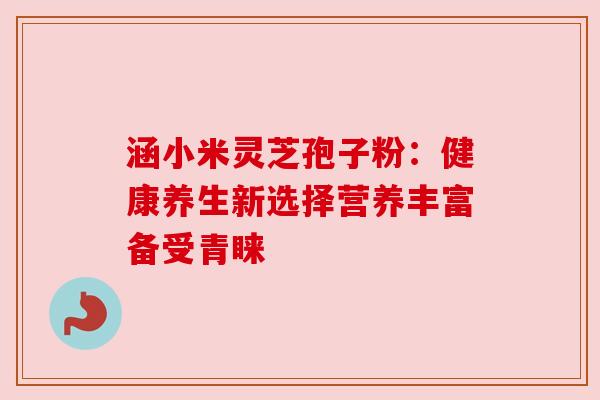 涵小米灵芝孢子粉：健康养生新选择营养丰富备受青睐