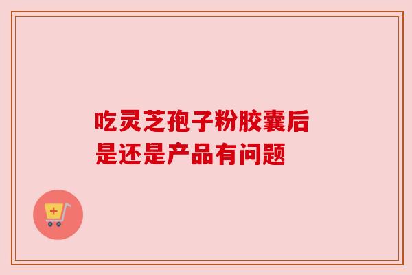 吃灵芝孢子粉胶囊后 是还是产品有问题 吃灵芝孢子粉胶囊后 是还是产品有问题