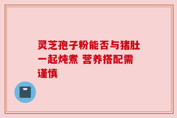 灵芝孢子粉能否与猪肚一起炖煮 营养搭配需谨慎 灵芝孢子粉能否与猪肚一起炖煮 营养搭配需谨慎