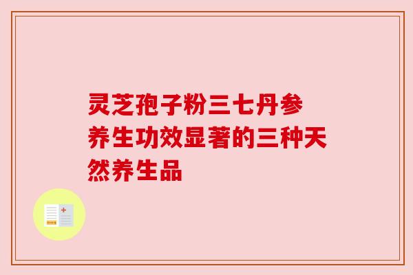 灵芝孢子粉三七丹参 养生功效显著的三种天然养生品 灵芝孢子粉三七丹参 养生功效显著的三种天然养生品