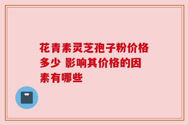 花青素灵芝孢子粉价格多少 影响其价格的因素有哪些