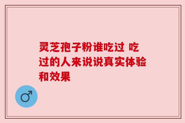 灵芝孢子粉谁吃过 吃过的人来说说真实体验和效果 灵芝孢子粉谁吃过 吃过的人来说说真实体验和效果