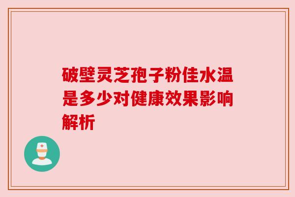 破壁灵芝孢子粉佳水温是多少对健康效果影响解析 破壁灵芝孢子粉佳水温是多少对健康效果影响解析