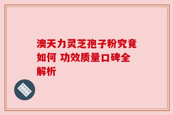澳天力灵芝孢子粉究竟如何 功效质量口碑全解析 澳天力灵芝孢子粉究竟如何 功效质量口碑全解析