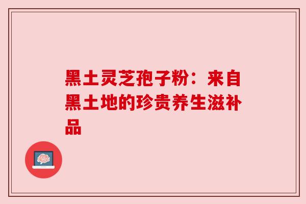 黑土灵芝孢子粉:来自黑土地的珍贵养生滋补品 黑土灵芝孢子粉:来自黑土地的珍贵养生滋补品