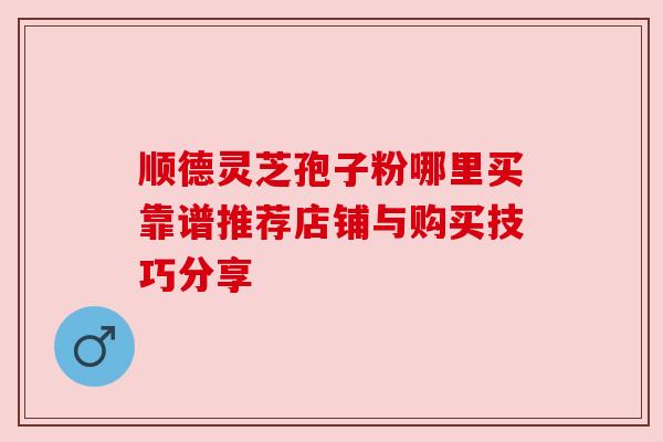 顺德灵芝孢子粉哪里买靠谱推荐店铺与购买技巧分享 顺德灵芝孢子粉哪里买靠谱推荐店铺与购买技巧分享