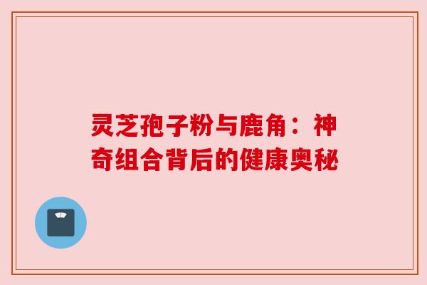 灵芝孢子粉与鹿角:神奇组合背后的健康奥秘 灵芝孢子粉与鹿角:神奇组合背后的健康奥秘