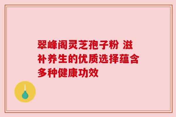 翠峰阁灵芝孢子粉 滋补养生的优质选择蕴含多种健康功效 翠峰阁灵芝孢子粉 滋补养生的优质选择蕴含多种健康功效