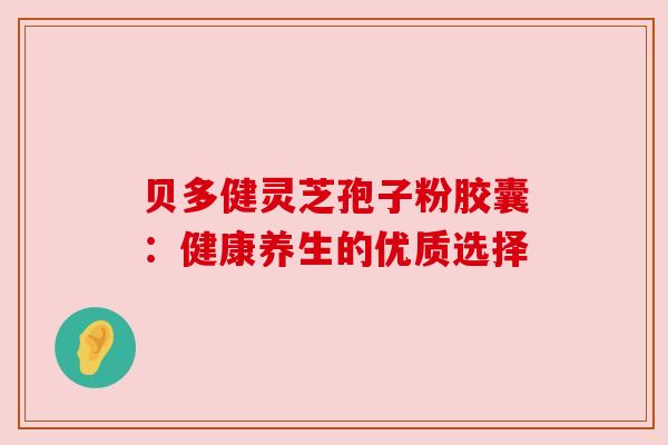 贝多健灵芝孢子粉胶囊:健康养生的优质选择 贝多健灵芝孢子粉胶囊:健康养生的优质选择