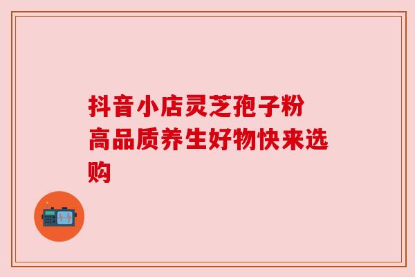 抖音小店灵芝孢子粉 高品质养生好物快来选购 抖音小店灵芝孢子粉 高品质养生好物快来选购