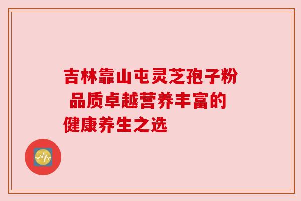 吉林靠山屯灵芝孢子粉 品质卓越营养丰富的健康养生之选 吉林靠山屯灵芝孢子粉 品质卓越营养丰富的健康养生之选