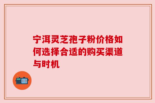 宁洱灵芝孢子粉价格如何选择合适的购买渠道与时机 宁洱灵芝孢子粉价格如何选择合适的购买渠道与时机