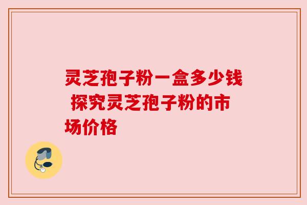 灵芝孢子粉一盒多少钱 探究灵芝孢子粉的市场价格