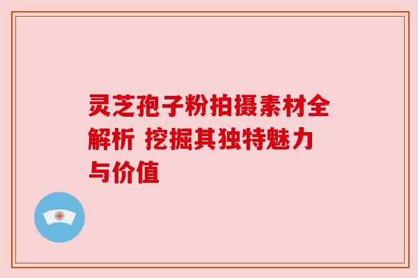 灵芝孢子粉拍摄素材全解析 挖掘其独特魅力与价值 灵芝孢子粉拍摄素材全解析 挖掘其独特魅力与价值