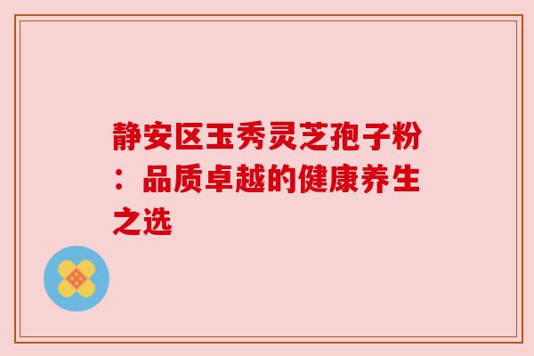 静安区玉秀灵芝孢子粉:品质卓越的健康养生之选 静安区玉秀灵芝孢子粉:品质卓越的健康养生之选