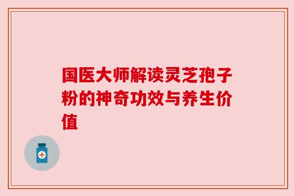 国医大师解读灵芝孢子粉的神奇功效与养生价值 国医大师解读灵芝孢子粉的神奇功效与养生价值