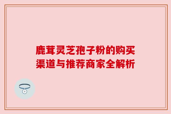 鹿茸灵芝孢子粉的购买渠道与推荐商家全解析 鹿茸灵芝孢子粉的购买渠道与推荐商家全解析